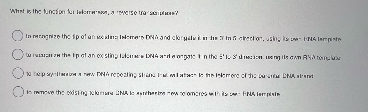 What is the function for telomerase, a reverse transcriptase?
to recognize the tip of an existing telomere DNA and elongate it in the 3' to 5' direction, using its own RNA template
to recognize the tip of an existing telomere DNA and elongate it in the 5' to 3' direction, using its own RNA template
to help synthesize a new DNA repeating strand that will attach to the telomere of the parental DNA strand
to remove the existing telomere DNA to synthesize new telomeres with its own RNA template