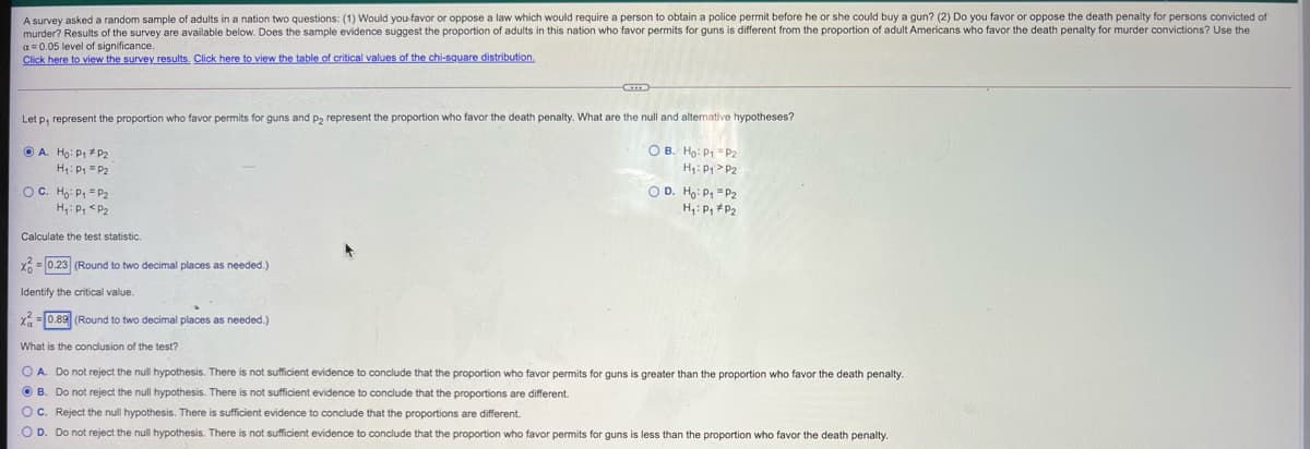 A survey asked a random sample of adults in a nation two questions: (1) Would you favor or oppose a law which would require a person to obtain a police permit before he or she could buy a gun? (2) Do you favor or oppose the death penalty for persons convicted of
murder? Results of the survey are available below. Does the sample evidence suggest the proportion of adults in this nation who favor permits for guns is different from the proportion of adult Americans who favor the death penalty for murder convictions? Use the
a = 0.05 level of significance
Click here to view the survey results. Click here to view the table of critical values of the chi-square distribution.
Let p, represent the proportion who favor permits for guns and P2 represent the proportion who favor the death penalty. What are the null and alternative hypotheses?
O A. Họ: P1 P2
H: P1 = P2
O B. Ho: P1 =P2
H: P > P2
OC. Ho: P, = P2
H: P, <P2
O D. Ho: P, "P2
H,: P, P2
Calculate the test statistic.
X= 0.23 (Round to two decimal places
needed.)
Identify the critical value.
X= 0.89 (Round to two decimal places
s needed.)
What is the conclusion of the test?
O A. Do not reject the null hypothesis. There is not sufficient evidence to conclude that the proportion who favor permits for guns is greater than the proportion who favor the death penalty.
O B. Do not reject the null hypothesis. There is not sufficient evidence to conclude that the proportions are different.
Oc. Reject the null hypothesis. There is sufficient evidence to conclude that the proportions are different.
O D. Do not reject the null hypothesis. There is not sufficient evidence to conclude that the proportion who favor permits for guns is less than the proportion who favor the death penalty.
