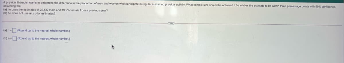 A physical therapist wants to determine the difference in the proportion of men and women who participate in regular sustained physical activity. What sample size should be obtained if he wishes the estimate to be within three percentage points with 99% confidence,
assuming that
(a) he uses the estimates of 22.5% male and 19.9% female from a previous year?
(b) he does not use any prior estimates?
(a) n= (Round up to the nearest whole number.)
(b) n= (Round up to the nearest whole number.)
