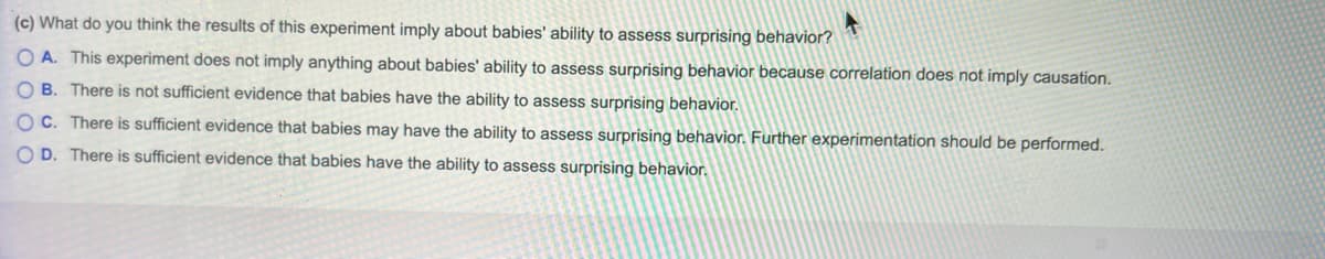 (c) What do you think the results of this experiment imply about babies' ability to assess surprising behavior?
O A. This experiment does not imply anything about babies' ability to assess surprising behavior because correlation does not imply causation.
O B. There is not sufficient evidence that babies have the ability to assess surprising behavior.
OC. There is sufficient evidence that babies may have the ability to assess surprising behavior. Further experimentation should be performed.
O D. There is sufficient evidence that babies have the ability to assess surprising behavior.
