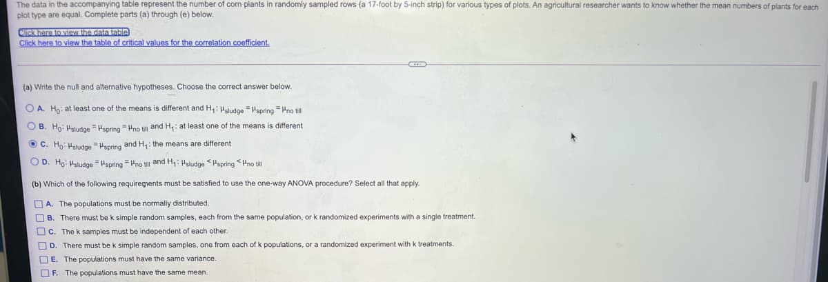 The data in the accompanying table represent the number of corn plants in randomly sampled rows (a 17-foot by 5-inch strip) for various types of plots. An agricultural researcher wants to know whether the mean numbers of plants for each
plot type are equal. Complete parts (a) through (e) below.
Click here to view the data table)
Click here to view the table of critical values for the correlation coefficient.
(a) Write the null and alternative hypotheses. Choose the correct answer below.
O A. Ho: at least one of the means is different and H,: Hsludge =Hspring = Pno till
O B. Ho: Hsludoe = Hspring= Pno till and H,: at least one of the means is different
O C. Ho: Hsludge = Hspring and H,: the means are different
O D. Ho: Hsludge = Hspring = Hno till and H,: Hsludge <Hspring <Hno till
(b) Which of the following requirements must be satisfied to use the one-way ANOVA procedure? Select all that apply.
O A. The populations must be normally distributed.
O B. There must be k simple random samples, each from the same population, or k randomized experiments with a single treatment.
Oc. The k samples must be independent of each other.
OD. There must be k simple random samples, one from each of k populations, or a randomized experiment with k treatments.
O E. The populations must have the same variance.
OF. The populations must have the same mean.
