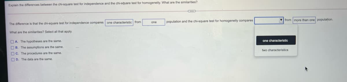 Explain the differences between the chi-square test for independence and the chi-square test for homogeneity. What are the similarities?
population and the chi-square test for homogeneity compares
V from more than one population.
one
The difference is that the chi-square test for independence compares one characteristic from
What are the similarities? Select all that apply.
O A. The hypotheses are the same
one characteristic
O B. The assumptions are the same.
two characteristics
OC. The procedures are the same.
OD. The data are the same.
