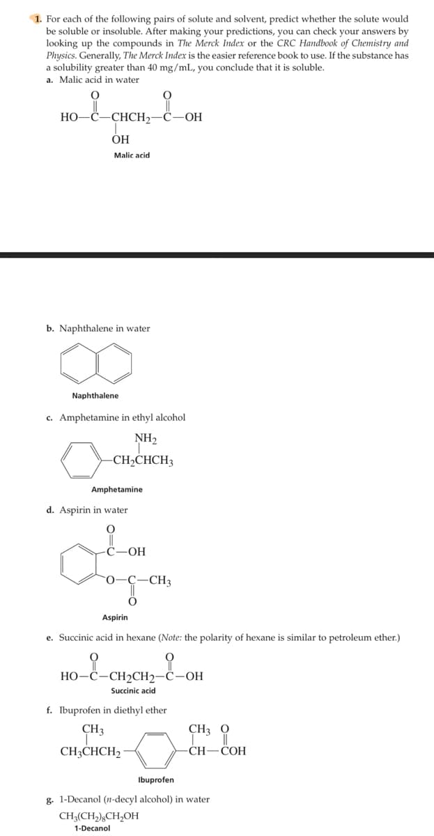 1. For each of the following pairs of solute and solvent, predict whether the solute would
be soluble or insoluble. After making your predictions, you can check your answers by
looking up the compounds in The Merck Index or the CRC Handbook of Chemistry and
Physics. Generally, The Merck Index is the easier reference book to use. If the substance has
a solubility greater than 40 mg/mL, you conclude that it is soluble,
a. Malic acid in water
HO-
-CHCH2
OH
ОН
Malic acid
b. Naphthalene in water
Naphthalene
c. Amphetamine in ethyl alcohol
NH2
CH»CHCH3
Amphetamine
d. Aspirin in water
С—ОН
0-Ç
-CH3
Aspirin
e. Succinic acid in hexane (Note: the polarity of hexane is similar to petroleum ether.)
НО-С-СН2СH2—С—ОН
Succinic acid
f. Ibuprofen in diethyl ether
CH3
CH3 0
CH;CHCH2 ·
CH—СОН
Ibuprofen
g. 1-Decanol (n-decyl alcohol) in water
CH3(CH,);CH,OH
1-Decanol
