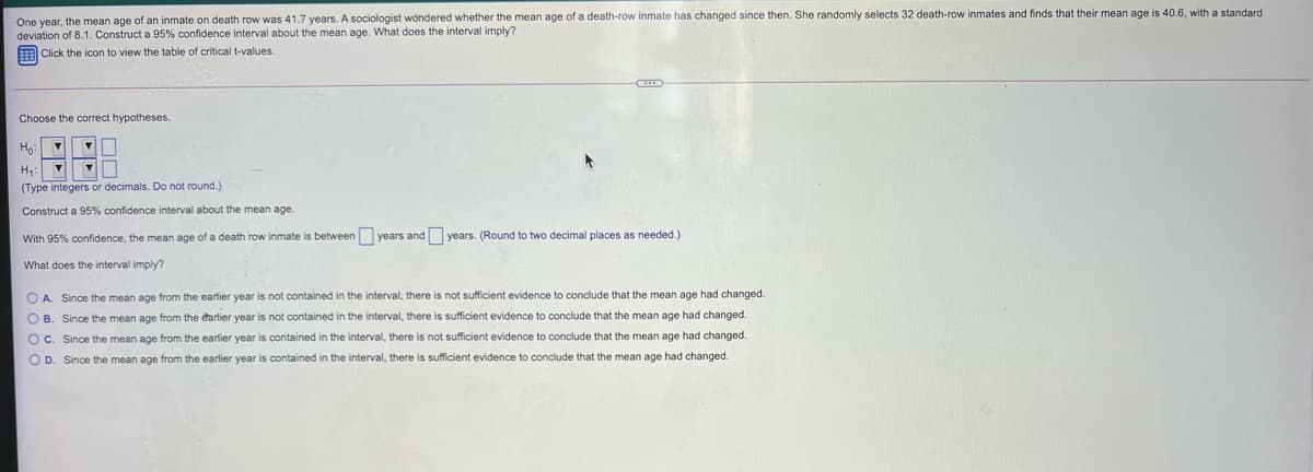 One year, the mean age of an inmate on death row was 41.7 years. A sociologist wondered whether the mean age of a death-row inmate has changed since then. She randomly selects 32 death-row inmates and finds that their mean age is 40.6, with a standard
deviation of 8.1. Construct a 95% confidence interval about the mean age. What does the interval imply?
Click the icon to view the table
critical t-values.
Choose the correct hypotheses.
Ho
H,
(Type integers or decimals. Do not round.)
Construct a 95% confidence interval about the mean age.
With 95% confidence, the mean age of a death row inmate is between years and years. (Round to two decimal places as needed.)
What does the interval imply?
O A. Since the mean age from the earlier year is not contained in the interval, there is not sufficient evidence to conclude that the mean age had changed.
O B. Since the mean age from the earlier year is not contained in the interval, there is sufficient evidence to conclude that the mean age had changed.
OC. Since the mean age from the earlier year is contained in the interval, there is not sufficient evidence to conclude that the mean age had changed.
O D. Since the mean age from the earlier year is contained in the interval, there is sufficient evidence to conclude that the mean age had changed.
