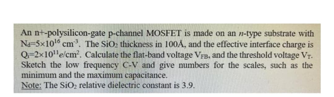 An n+-polysilicon-gate p-channel MOSFET is made on an n-type substrate with
Na=5x1016 cm³. The SiO2 thickness in 100Å, and the effective interface charge is
Q=2x10'e/cm. Calculate the flat-band voltage VFB, and the threshold voltage VT.
Sketch the low frequency C-V and give numbers for the scales, such as the
minimum and the maximum capacitance.
Note: The SiO2 relative dielectric constant is 3.9.
