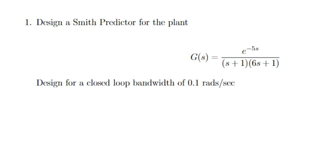 1. Design a Smith Predictor for the plant
e-5s
G(s)
(s +1)(6s+1)
Design for a closed loop bandwidth of 0.1 rads/sec
