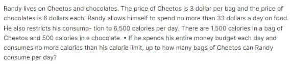 Randy lives on Cheetos and chocolates. The price of Cheetos is 3 dollar per bag and the price of
chocolates is 6 dollars each. Randy allows himself to spend no more than 33 dollars a day on food.
He also restricts his consump- tion to 6,500 calories per day. There are 1,500 calories in a bag of
Cheetos and 500 calories in a chocolate.. If he spends his entire money budget each day and
consumes no more calories than his calorie limit, up to how many bags of Cheetos can Randy
consume per day?