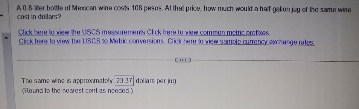 A 0.8-liter bottle of Mexican wine costs 108 pesos. At that price, how much would a half-gallon jug of the same wine
cost in dollars?
Click here to view the USCS measurements Click here to view common metric prefixes.
Click here to view the USCS to Metric conversions. Click here to view sample currency exchange rates.
The same wine is approximately 23.37 dollars per jug.
(Round to the nearest cent as needed.)