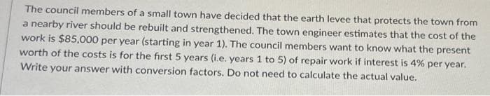 The council members of a small town have decided that the earth levee that protects the town from
a nearby river should be rebuilt and strengthened. The town engineer estimates that the cost of the
work is $85,000 per year (starting in year 1). The council members want to know what the present
worth of the costs is for the first 5 years (i.e. years 1 to 5) of repair work if interest is 4% per year.
Write your answer with conversion factors. Do not need to calculate the actual value.