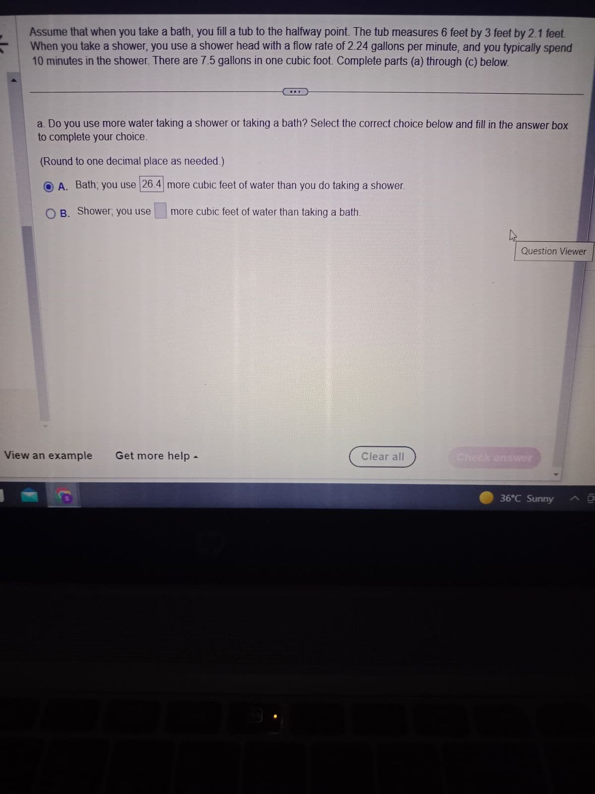 Assume that when you take a bath, you fill a tub to the halfway point. The tub measures 6 feet by 3 feet by 2.1 feet.
When you take a shower, you use a shower head with a flow rate of 2.24 gallons per minute, and you typically spend
10 minutes in the shower. There are 7.5 gallons in one cubic foot. Complete parts (a) through (c) below.
a. Do you use more water taking a shower or taking a bath? Select the correct choice below and fill in the answer box
to complete your choice.
(Round to one decimal place as needed.)
A. Bath; you use 26.4 more cubic feet of water than you do taking a shower.
B. Shower; you use more cubic feet of water than taking a bath.
View an example Get more help -
Co
Clear all
Question Viewer
Check answer
36°C Sunny
^
