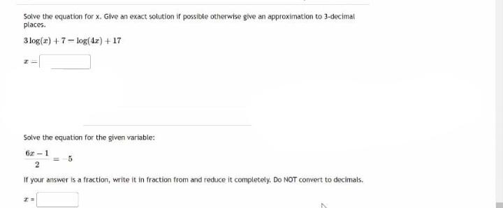 Solve the equation for x. Give an exact solution if possible otherwise give an approximation to 3-decimal
places.
3 log(x) + 7-log(4x) + 17
HV
Solve the equation for the given variable:
62-1
2
If your answer is a fraction, write it in fraction from and reduce it completely. Do NOT convert to decimals.
I=