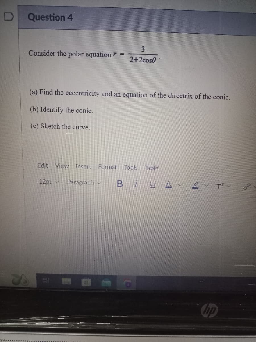 D
Question 4
3
Consider the polar equation = 2+2cose
(a) Find the eccentricity and an equation of the directrix of the conic.
(b) Identify the conic.
(c) Sketch the curve.
Edit View Insert Format Tools Table
12pt Paragraph
B
to
IUA
10
hp
GO