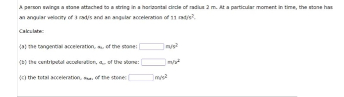 A person swings a stone attached to a string in a horizontal circle of radius 2 m. At a particular moment in time, the stone has
an angular velocity of 3 rad/s and an angular acceleration of 11 rad/s².
Calculate:
(a) the tangential acceleration, a, of the stone:
(b) the centripetal acceleration, a, of the stone:
(c) the total acceleration, det, of the stone:
m/s²
m/s²
m/s²