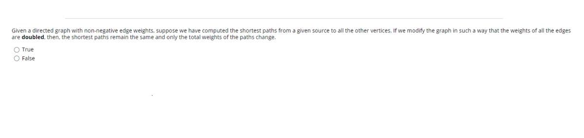 Given a directed graph with non-negative edge weights, suppose we have computed the shortest paths from a given source to all the other vertices. If we modify the graph in such a way that the weights of all the edges
are doubled, then, the shortest paths remain the same and only the total weights of the paths change.
True
O False