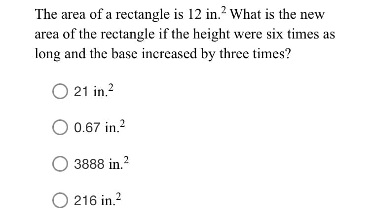The area of a rectangle is 12 in.2 What is the new
area of the rectangle if the height were six times as
long and the base increased by three times?
21 in.?
0.67 in.2
3888 in.?
O 216 in.?
