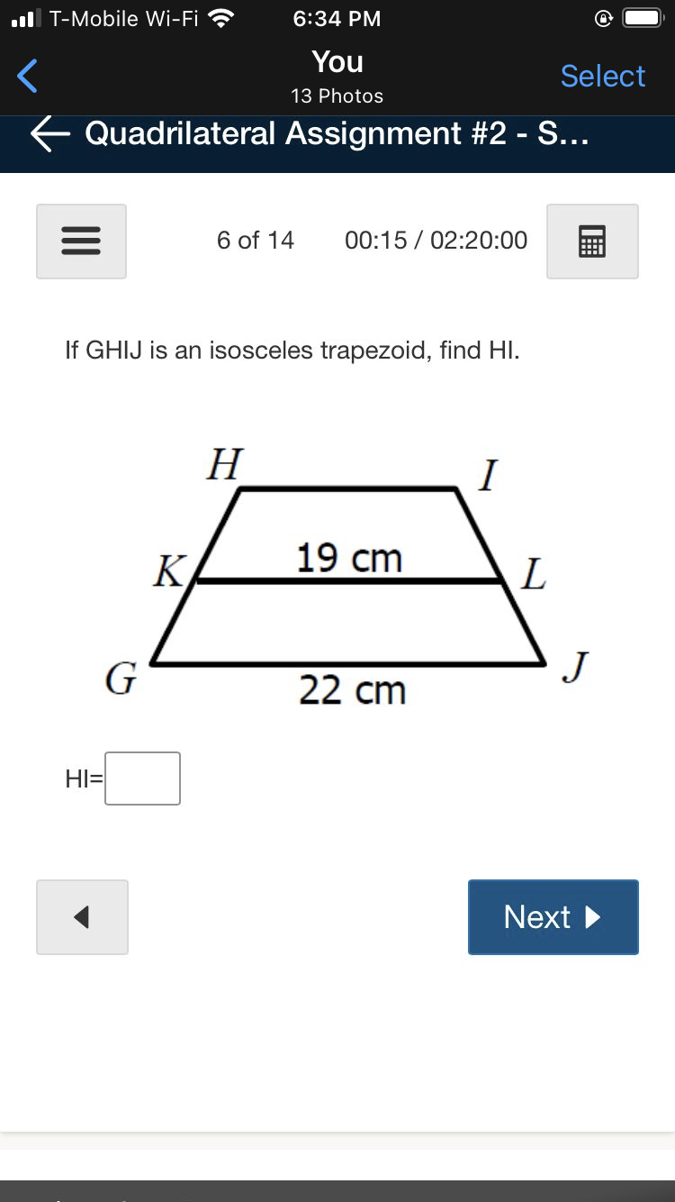 .ll T-Mobile Wi-Fi ?
6:34 PM
You
Select
13 Photos
E Quadrilateral Assignment #2 - S...
6 of 14
00:15 / 02:20:00
If GHIJ is an isosceles trapezoid, find HI.
H
I
K
19 cm
L
G
22 cm
J
HI=
Next
