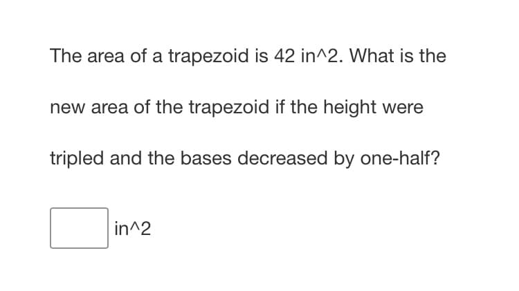 The area of a trapezoid is 42 in^2. What is the
new area of the trapezoid if the height were
tripled and the bases decreased by one-half?
in^2
