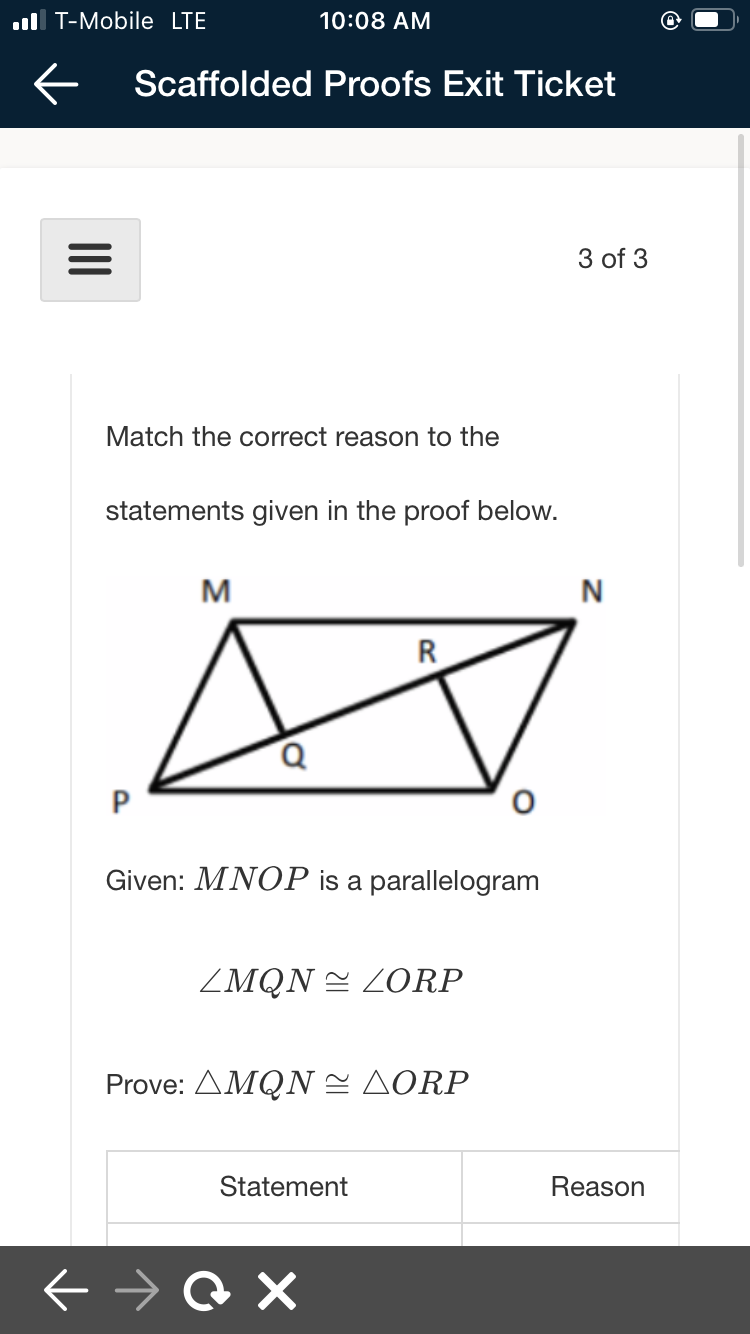 .ll T-Mobile LTE
10:08 AM
Scaffolded Proofs Exit Ticket
3 of 3
Match the correct reason to the
statements given in the proof below.
M
N
R
P
Given: MNOP is a parallelogram
ZMQN = ZORP
Prove: ΔMQN ΔORP
Statement
Reason
II
