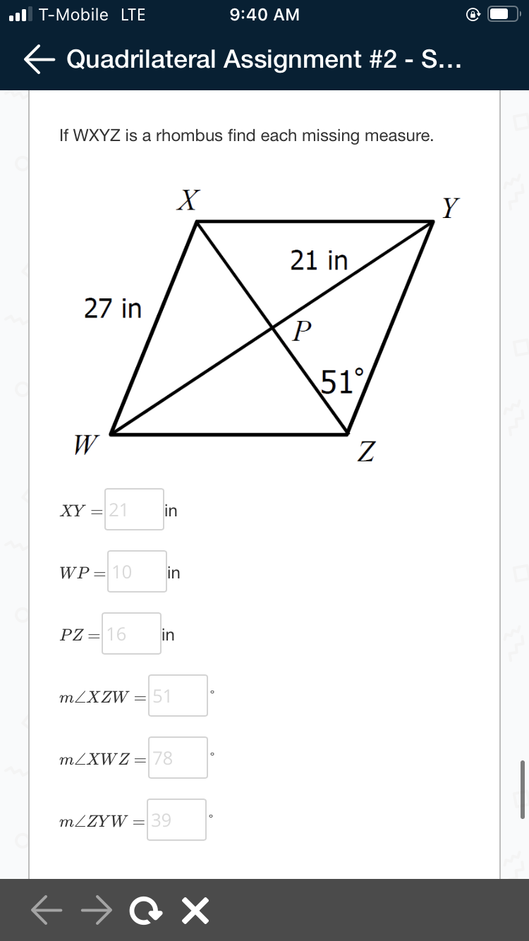 ul T-Mobile LTE
9:40 AM
E Quadrilateral Assignment #2 - S...
If WXYZ is a rhombus find each missing measure.
X
Y
21 in
27 in
51%
W
XY = 21
in
WP= 10
in
PZ = 16
in
MZXZW =51
MZXW Z =78
MZZYW = 39
о
