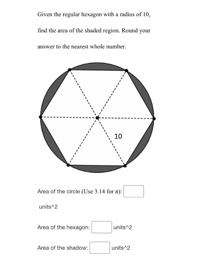 Given the regular hexagon with a radius of 10,
find the area of the shaded region. Round your
answer to the nearest whole number.
10
Area of the circle (Use 3.14 for n):
units^2
Area of the hexagon:
units^2
Area of the shadow:
units^2
