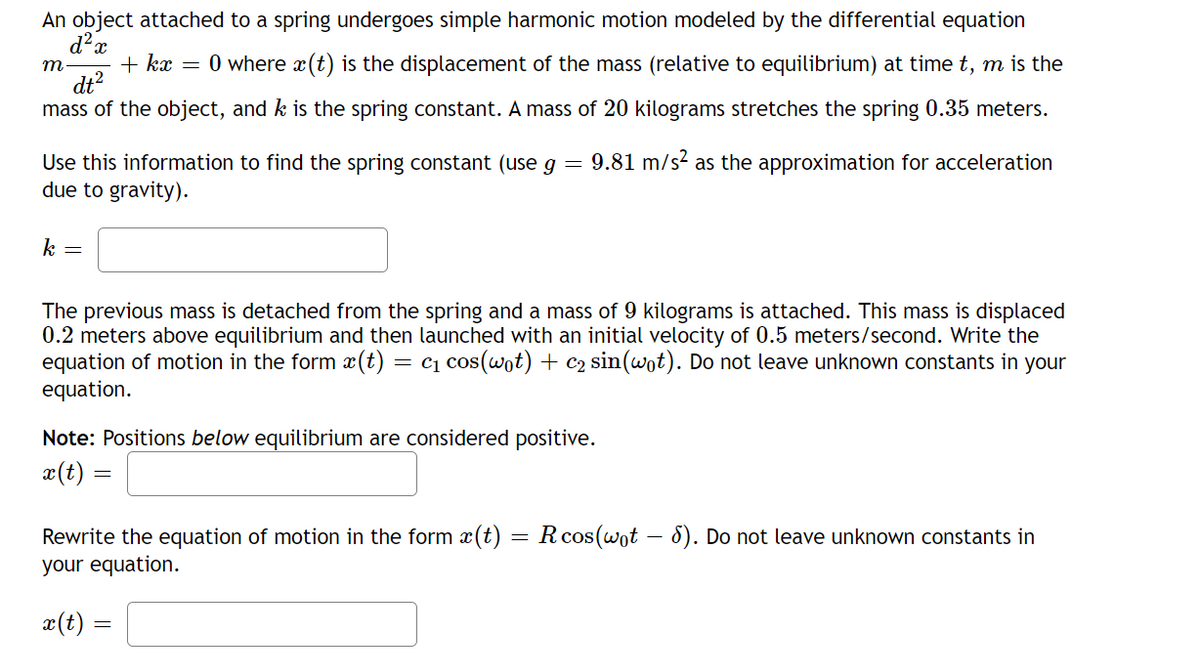 An object attached to a spring undergoes simple harmonic motion modeled by the differential equation
O where x (t) is the displacement of the mass (relative to equilibrium) at time t, m is the
+ kx =
dt?
mass of the object, and k is the spring constant. A mass of 20 kilograms stretches the spring 0.35 meters.
m
Use this information to find the spring constant (use g = 9.81 m/s? as the approximation for acceleration
due to gravity).
k =
The previous mass is detached from the spring and a mass of 9 kilograms is attached. This mass is displaced
0.2 meters above equilibrium and then launched with an initial velocity of 0.5 meters/second. Write the
equation of motion in the form x(t)
equation.
= cq cos(wot) + c2 sin(wot). Do not leave unknown constants in your
Note: Positions below equilibrium are considered positive.
x(t) =
Rewrite the equation of motion in the form (t) = Rcos(wot – 8). Do not leave unknown constants in
your equation.
æ(t)
