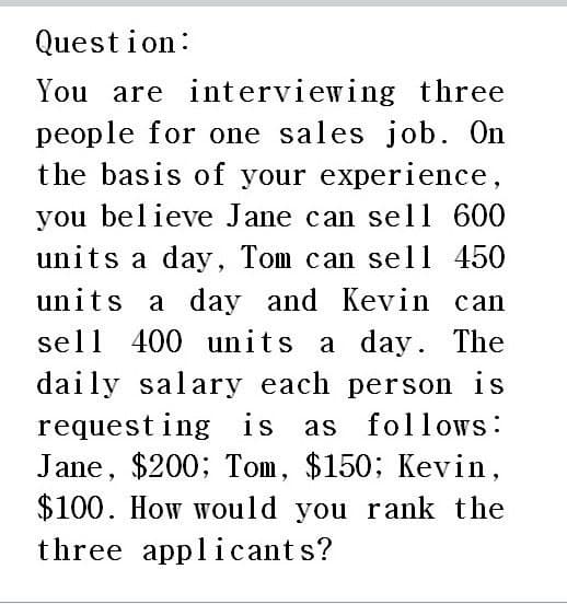 Question:
You are interviewing three
people for one sales job. On
the basis of your experience,
you believe Jane can sell 600
units a day, Tom can sell 450
units a day and Kevin can
sell 400 units a day. The
daily salary each person is
requesting is as follows:
Jane, $200; Tom, $150; Kevin,
$100. How would you rank the
three applicants?