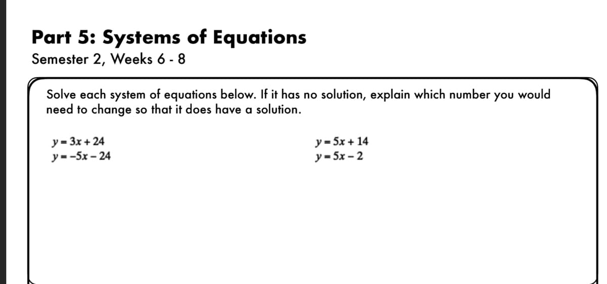 ### Part 5: Systems of Equations
**Semester 2, Weeks 6 - 8**

#### Instructions:
Solve each system of equations below. If it has no solution, explain which number you would need to change so that it does have a solution.

#### System 1:
1. \( y = 3x + 24 \)
2. \( y = -5x - 24 \)

#### System 2:
1. \( y = 5x + 14 \)
2. \( y = 5x - 2 \)