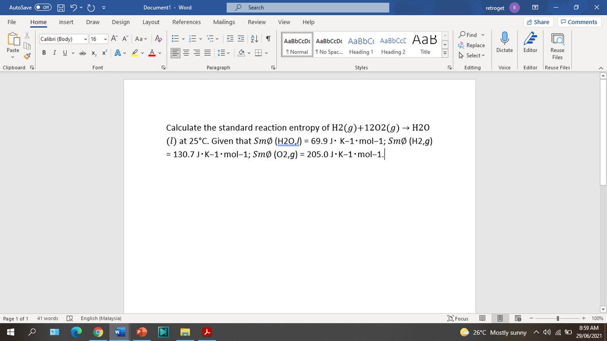 AutoSave Off
Document1 - Word
O Search
retroget
File
Home
Insert
Draw
Design
Layout
References
Mailings
Review
View
Help
A Share
P Comments
O Find -
E Replace
Calibri (Body)
- 16 - A A Aa- A
-- v i- v a- v
AaBbCcDc AaBbCcDc AaBbC AaBbCcC AaB
Paste
I U v ab x, x A - ev Av
1 Normal
I No Spac. Heading 1 Heading 2
Dictate
Editor
Reuse
В
Title
A Select
Files
Clipboard
Font
Paragraph
Styles
Editing
Voice
Editor
|Reuse Files
Calculate the standard reaction entropy of H2(g)+1202(g) → H2O
(1) at 25°C. Given that Smø (H2O,/) = 69.9 J· K-1•mol-1; Smø (H2,g)
= 130.7 J·K-1-mol-1; Smø (02,g) = 205.0 J-K-1•mol-1.
Page 1 of 1
English (Malaysia)
O Focus
41 words
100%
8:59 AM
26°C Mostly sunny
A 4)) G
29/06/2021
