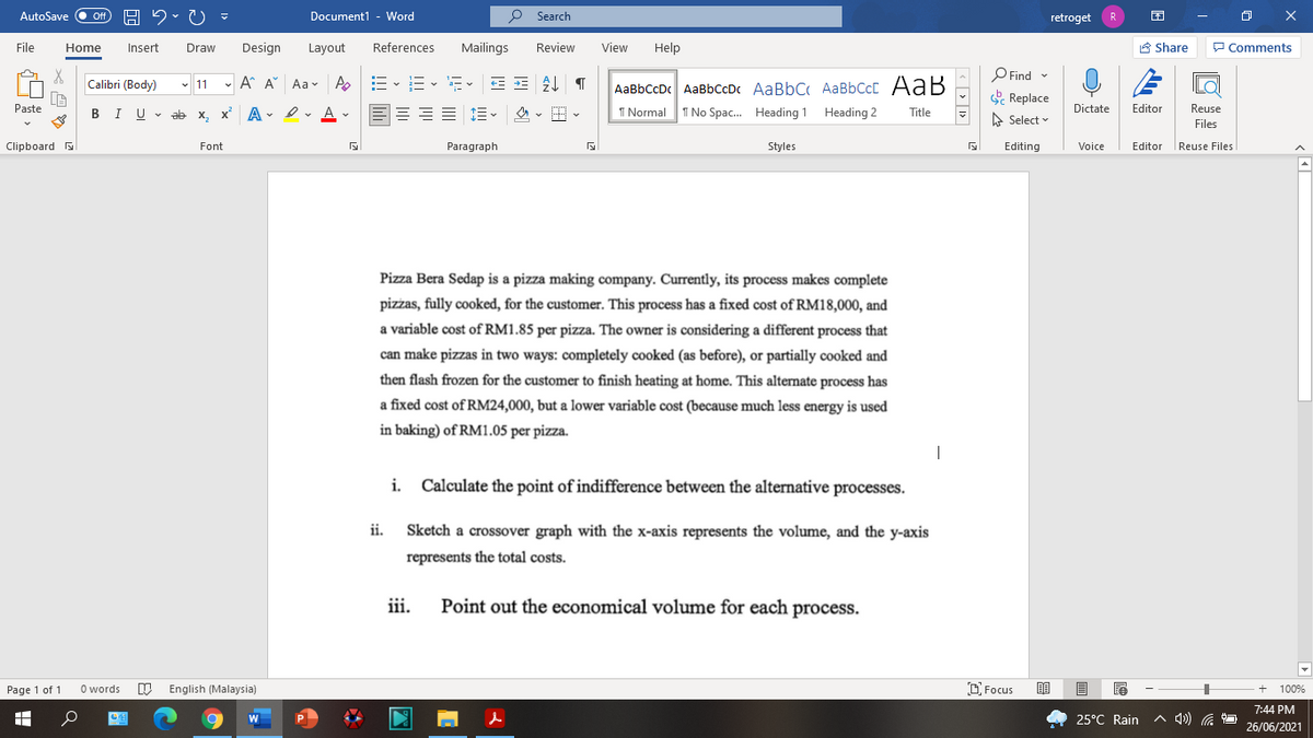 AutoSave
Document1 - Word
O Search
ff
retroget
File
Home
Insert
Draw
Design
Layout
References
Mailings
Review
View
Help
A Share
P Comments
O Find -
E Replace
Calibri (Body)
- 11 - A A Aav A
-- v i- v a- v
AaBbCcDc AaBbCcDc AaBbC AaBbCcC AaB
Paste
I U - ab x, x A - I v A v
1 Normal
I No Spac. Heading 1 Heading 2
Dictate
Editor
Reuse
В
Title
A Select
Files
Clipboard
Font
Paragraph
Styles
Editing
Voice
Editor
|Reuse Files
Pizza Bera Sedap is a pizza making company. Currently, its process makes complete
pizżas, fully cooked, for the customer. This process has a fixed cost of RM18,000, and
a variable cost of RM1.85 per pizza. The owner is considering a different process that
can make pizzas in two ways: completely cooked (as before), or partially cooked and
then flash frozen for the customer to finish heating at home. This alternate process has
a fixed cost of RM24,000, but a lower variable cost (because much less energy is used
in baking) of RM1.05 per pizza.
i. Calculate the point of indifference between the alternative processes.
ii.
Sketch a crossover graph with the x-axis represents the volume, and the y-axis
represents the total costs.
iii.
Point out the economical volume for each process.
Page 1 of 1
O words
English (Malaysia)
D Focus
100%
7:44 PM
25°C Rain
A 4)) a
26/06/2021
