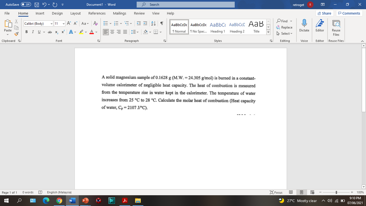 AutoSave Off
Document1 - Word
O Search
retroget
R
File
Home
Insert
Design
Layout
References
Mailings
Review
View
Help
A Share
P Comments
P Find -
E Replace
Calibri (Body)
- 11 - A A Aa- A
- v a- v
AaBbCcDc AaBbCcDc AaBbC AaBbCcC AaB
Paste
I U v ab x, x A- I v A v
1 Normal
I No Spac. Heading 1 Heading 2
Dictate
Editor
Reuse
В
Title
A Select
Files
Clipboard
Font
Paragraph
Styles
Editing
Voice
Editor
|Reuse Files
A solid magnesium sample of 0.1628 g (M.W. = 24.305 g/mol) is burned in a constant-
volume calorimeter of negligible heat capacity. The heat of combustion is measured
from the temperature rise in water kept in the calorimeter. The temperature of water
increases from 25 °C to 28 °C. Calculate the molar heat of combustion (Heat capacity
of water, C, = 2107 J/°C).
Page 1 of 1
O words
English (Malaysia)
O Focus
100%
9:10 PM
27°C Mostly clear
A 4) G O
07/06/2021
