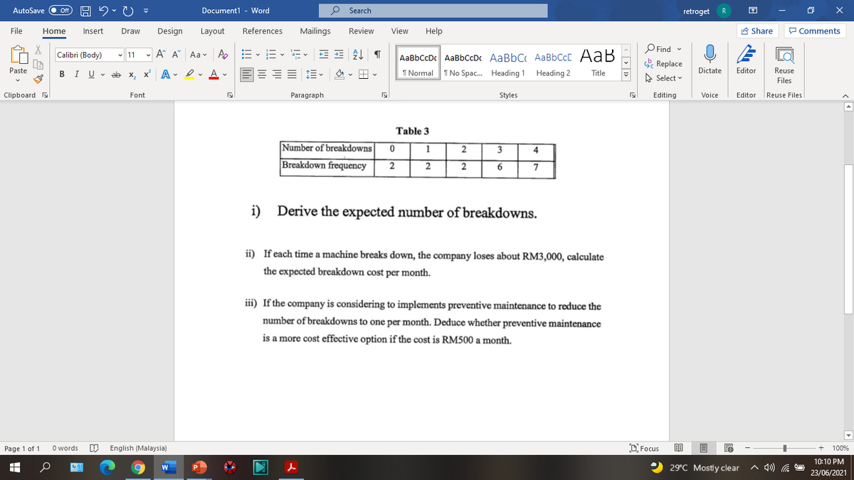 AutoSave Off
Document1 - Word
O Search
retroget
R
File
Home
Insert
Draw
Design
Layout
References
Mailings
Review
View
Help
A Share
P Comments
O Find -
E Replace
Calibri (Body)
- 11 - A A Aav A
E- E- E E AL T
AaBbCcDc AaBbCcDc AaBbC AaBbCcC AaB
Paste
I U - ab x, x A - I v A v
I Normal
I No Spac. Heading 1 Heading 2
Dictate
Editor
Reuse
В
Title
A Select
Files
Clipboard
Font
Paragraph
Styles
Editing
Voice
Editor
|Reuse Files
Table 3
Number of breakdowns
1
2
3
4
Breakdown frequency
2
2
i)
Derive the expected number of breakdowns.
ii) If each time a machine breaks down, the company loses about RM3,000, calculate
the expected breakdown cost per month.
iii) If the company is considering to implements preventive maintenance to reduce the
number of breakdowns to one per month. Deduce whether preventive maintenance
is a more cost effective option if the cost is RM500 a month.
Page 1 of 1
O words
English (Malaysia)
O Focus
100%
10:10 PM
29°C Mostly clear
A 4) .
23/06/2021
