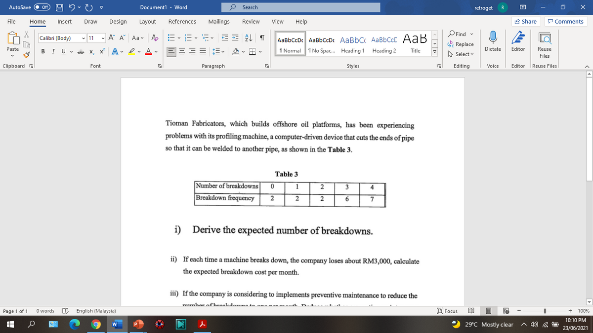 AutoSave
Document1 - Word
O Search
ff
retroget
R
File
Home
Insert
Draw
Design
Layout
References
Mailings
Review
View
Help
A Share
P Comments
P Find -
E Replace
Calibri (Body)
- 11 - A A Aav A
-- v i- v a- v
AaBbCcDc AaBbCcDc AaBbC AaBbCcC AaB
Paste
I U - ab x, x A - I v A v
1 Normal
I No Spac. Heading 1 Heading 2
Dictate
Editor
Reuse
В
Title
A Select
Files
Clipboard
Font
Paragraph
Styles
Editing
Voice
Editor
|Reuse Files
Tioman Fabricators, which builds offshore oil platforms, has been experiencing
problems with its profiling machine, a computer-driven device that cuts the ends of pipe
so that it can be welded to another pipe, as shown in the Table 3.
Table 3
Number of breakdowns
1
2
3
4
Breakdown frequency
2
2
2
i)
Derive the expected number of breakdowns.
ii) If each time a machine breaks down, the company loses about RM3,000, calculate
the expected breakdown cost per month.
iii) If the company is considering to implements preventive maintenance to reduce the
numhar ofheaaedomntaan
Page 1 of 1
O words
English (Malaysia)
D Focus
100%
10:10 PM
29°C Mostly clear
A 4) .
23/06/2021
