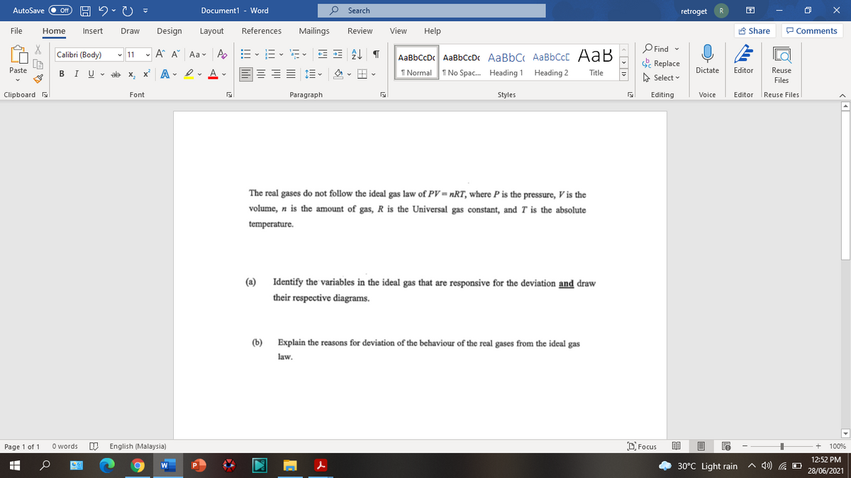 AutoSave
Document1 - Word
O Search
ff
retroget
File
Home
Insert
Draw
Design
Layout
References
Mailings
Review
View
Help
A Share
P Comments
P Find -
E Replace
Calibri (Body)
- 11 - A A Aav A
-- v i- v a- v
AaBbCcDc AaBbCcDc AaBbC AaBbCcC AaB
Paste
I U - ab x, x A - I v A v
1 Normal
I No Spac. Heading 1 Heading 2
Dictate
Editor
Reuse
В
Title
A Select
Files
Clipboard
Font
Paragraph
Styles
Editing
Voice
Editor
|Reuse Files
The real gases do not follow the ideal gas law of PV= nRT, where P is the pressure, V is the
volume, n is the amount of gas, R is the Universal gas constant, and T is the absolute
temperature.
(a)
Identify the variables in the ideal gas that are responsive for the deviation and draw
their respective diagrams.
(b)
Explain the reasons for deviation of the behaviour of the real gases from the ideal gas
law.
Page 1 of 1
O words
English (Malaysia)
D Focus
100%
12:52 PM
30°C Light rain
A 4)) G DO
28/06/2021
