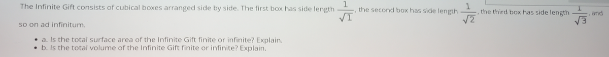 The Infinite Gift consists of cubical boxes arranged side by side. The first box has side length
1
- , the second box has side length
1
the third box has side length
I.
, and
VI
V3
so on ad infinitum.
• a. Is the total surface area of the Infinite Gift finite or infinite? Explain.
• b. Is the total volume of the Infinite Gift finite or infinite? Explain.
