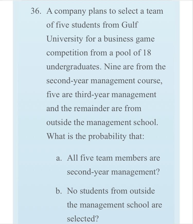 36. A company plans to select a team
of five students from Gulf
University for a business game
competition from a pool of 18
undergraduates. Nine are from the
second-year management course,
five are third-year management
and the remainder are from
outside the management school.
What is the probability that:
a. All five team members are
second-year management?
b. No students from outside
the management school are
selected?
