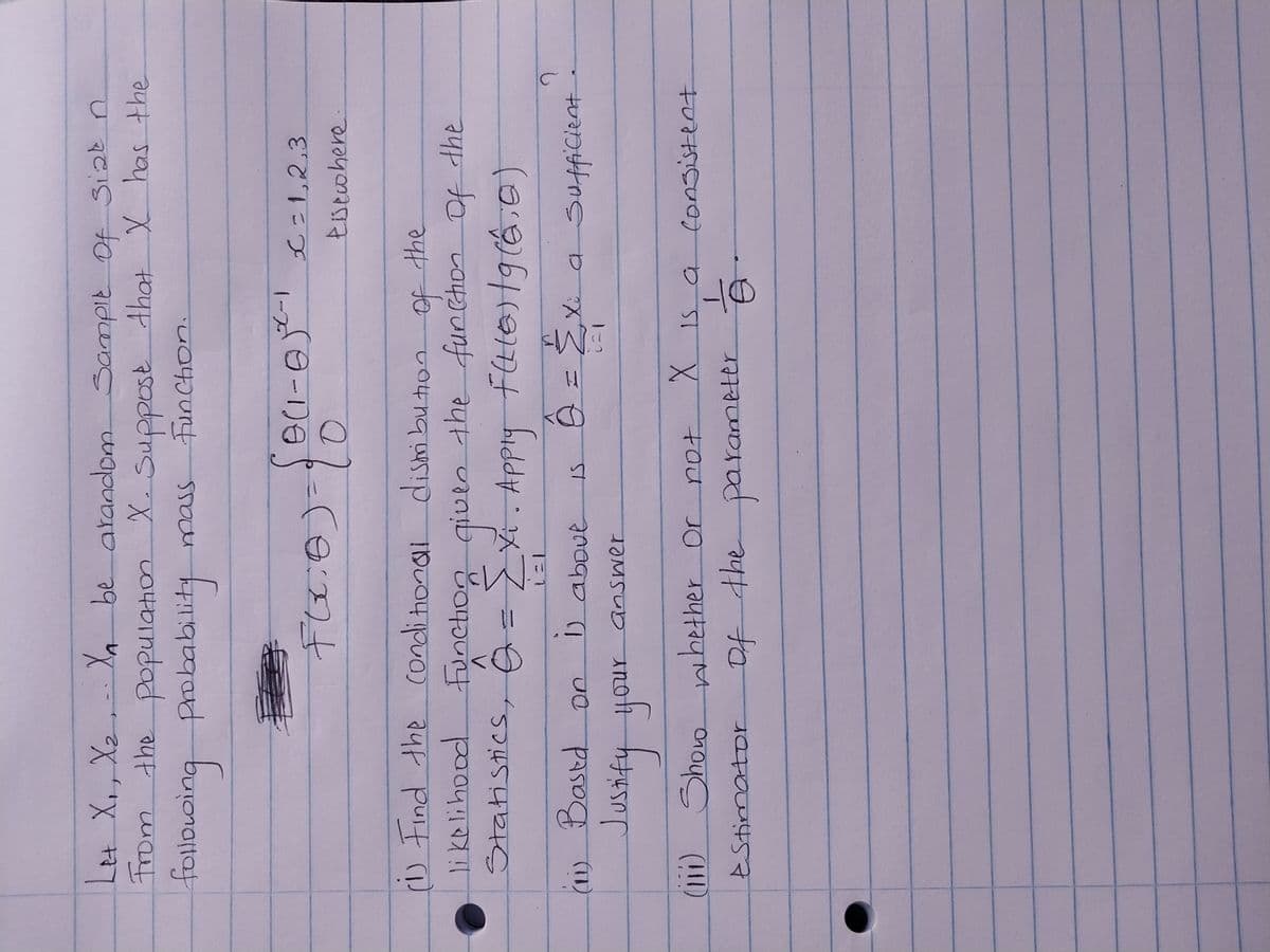 Let X₁, X₂ X₁ be arandom Sample Of Siat n
From the population X. Suppose that X has the
following probability mass Function.
€
(1) Based on
FOL.B) = {0
of
the
(1) Find the conditional distribution.
likelihood Function given the function of the
Statistics, G = [X₁. Apply F(L(0)|g(6:0)
1) above is Q =
Xi a Sufficient
answer
0(1-0²²²-1 € = 1,2,3
Eisewhere
Justify your
(iii) Show whether or
Estimator
?
not
of the parameter
X is a consistent
B