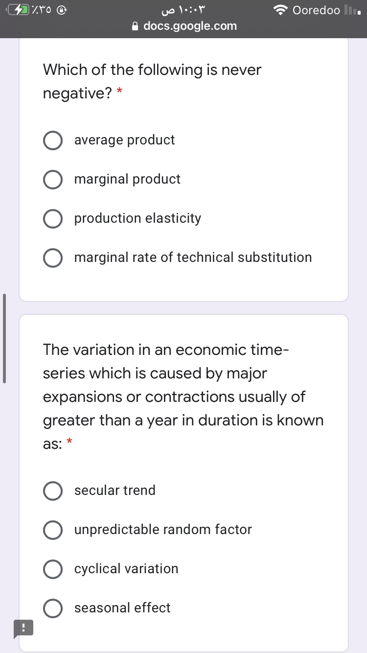 Ooredoo li
A docs.google.com
Which of the following is never
negative?
average product
marginal product
production elasticity
O marginal rate of technical substitution
The variation in an economic time-
series which is caused by major
expansions or contractions usually of
greater than a year in duration is known
as:
secular trend
unpredictable random factor
cyclical variation
seasonal effect
