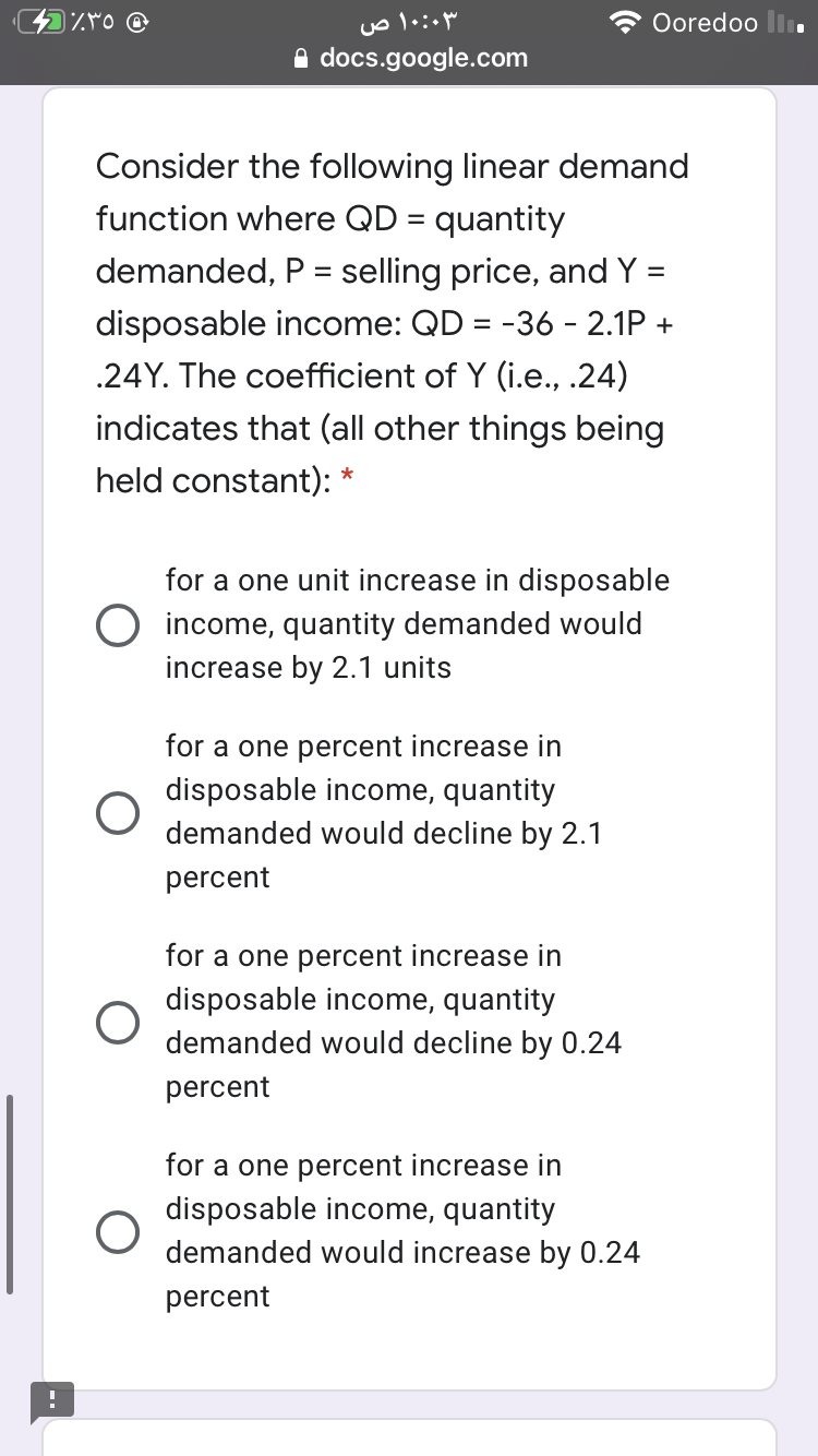 ۱۰:۰۳ ص
Ooredoo li
A docs.google.com
Consider the following linear demand
function where QD = quantity
demanded, P = selling price, and Y =
disposable income: QD = -36 - 2.1P +
.24Y. The coefficient of Y (i.e., .24)
indicates that (all other things being
held constant): *
for a one unit increase in disposable
income, quantity demanded would
increase by 2.1 units
for a one percent increase in
disposable income, quantity
demanded would decline by 2.1
percent
for a one percent increase in
disposable income, quantity
demanded would decline by 0.24
percent
for a one percent increase in
disposable income, quantity
demanded would increase by 0.24
percent
