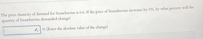 The price elasticity of demand for Strawberries is 0.6. If the price of Strawberries increases by 5%, by what percent will the
quantity of Strawberries demanded change?
% (Enter the absolute value of the change)