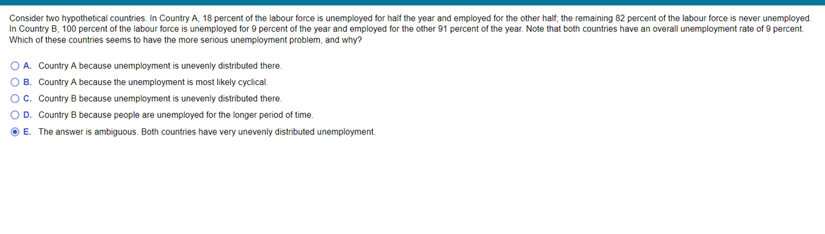 Consider two hypothetical countries. In Country A, 18 percent of the labour force is unemployed for half the year and employed for the other half; the remaining 82 percent of the labour force is never unemployed.
In Country B, 100 percent of the labour force is unemployed for 9 percent of the year and employed for the other 91 percent of the year. Note that both countries have an overall unemployment rate of 9 percent.
Which of these countries seems to have the more serious unemployment problem, and why?
O A. Country A because unemployment is unevenly distributed there.
O B.
Country A because the unemployment is most likely cyclical.
OC.
Country B because unemployment is unevenly distributed there.
O D.
Country B because people are unemployed for the longer period of time.
O E. The answer is ambiguous. Both countries have very unevenly distributed unemployment.