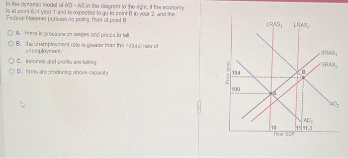 In the dynamic model of AD-AS in the diagram to the right, if the economy
is at point A in year 1 and is expected to go to point B in year 2, and the
Federal Reserve pursues no policy, then at point B
OA. there is pressure on wages and prices to fall.
B. the unemployment rate is greater than the natural rate of
unemployment.
OC. incomes and profits are falling.
OD. firms are producing above capacity.
Price level
104
100
LRAS, LRAS
10
Real GDP
AD₁
11:11.3
SRAS₁
SRAS₂
AD₂