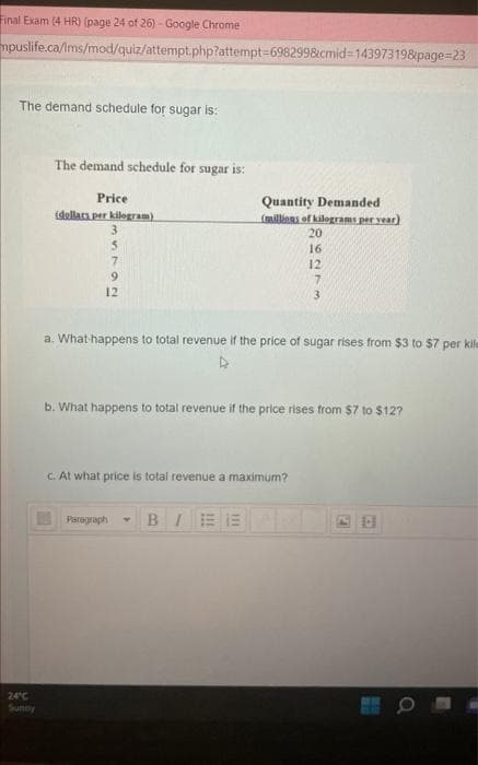 Final Exam (4 HR) (page 24 of 26) - Google Chrome
mpuslife.ca/Ims/mod/quiz/attempt.php?attempt-6982998cmid=14397319&page=23
The demand schedule for sugar is:
24°C
The demand schedule for sugar is:
Price
(dollars per kilogram)
3
5
9
12
Quantity Demanded
(millions of kilograms per year)
20
Paragraph
a. What happens to total revenue if the price of sugar rises from $3 to $7 per kile
c. At what price is total revenue a maximum?
16
12
b. What happens to total revenue if the price rises from $7 to $12?
BIEE
3
2