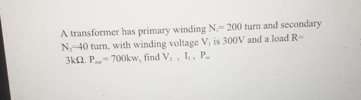 A transformer has primary winding N 200 turn and secondary
N-40 turn, with winding voltage V, is 300V and a load R=
3k2. Pou= 700kw, find V., I, P
