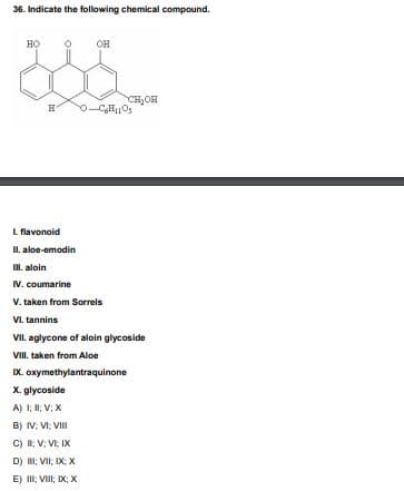 36. Indicate the following chemical compound.
но
OH
CH,OH
L flavonoid
II. aloe-emodin
I. aloin
IV. coumarine
V. taken from Sorreis
VI. tannins
VII. aglycone of aloin glycoside
VIII. taken from Aloe
IX. oxymethylantraquinone
X. glycoside
A) I; I; V; X
B) IV; VI; VII
C) ; V; VI IX
D) II; VII; IX: X
E) II; VIII; IX; X
