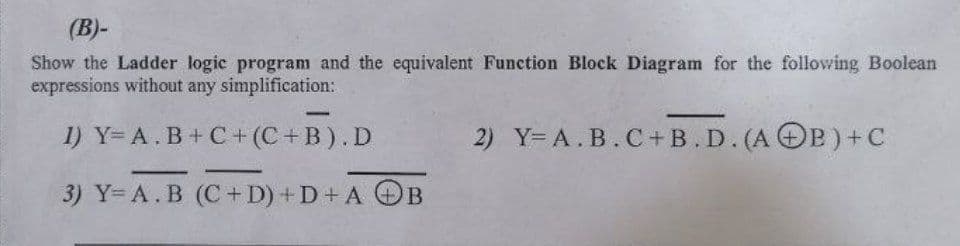 (B)-
Show the Ladder logic program and the equivalent Function Block Diagram for the following Boolean
expressions without any simplification:
-
1) Y= A.B+C+ (C+ B).D
2) Y= A.B.C+B. D. (A OB)+C
3) Y= A.B (C+ D) +D+ A OB
