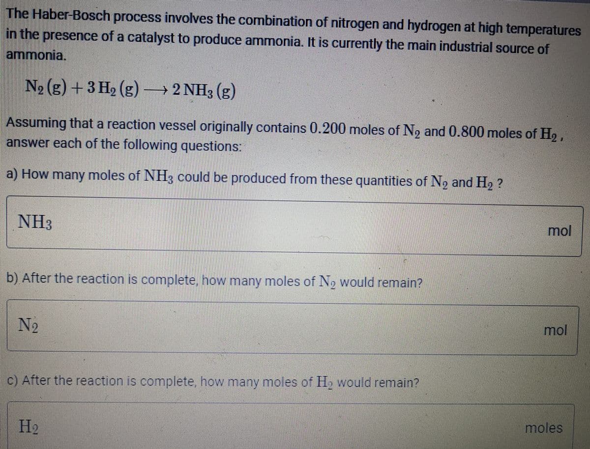 The Haber-Bosch process involves the combination of nitrogen and hydrogen at high temperatures
in the presence of a catalyst to produce ammonia. It is currently the main industrial source of
ammonia.
N2 (g) + 3 H2 (g) 2 NH3 (g)
Assuming that a reaction vessel originally contains 0.200 moles of N, and 0.800 moles of H,,
answer each of the following questions:
a) How many moles of NH, could be produced from these quantities of No and H, ?
NH3
mol
b) After the reaction is complete, how many moles of No would remain?
N2
mol
c) After the reaction is complete, how many moles of H, would remain?
H2
moles
