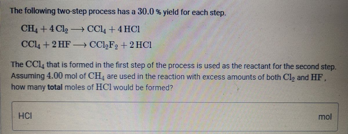 The following two-step process has a 30.0% yield for each step.
CH, + 4 Cl,
→ CCL, +4 HCl
CCI, + 2 HF CCl,F, + 2 HC1
The CCl, that is formed in the first step of the process is used as the reactant for the second step.
Assuming 4.00 mol of CH, are used in the reaction with excess amounts of both Cl, and HF.
how many total moles of HCl would be formed?
HCI
mol
