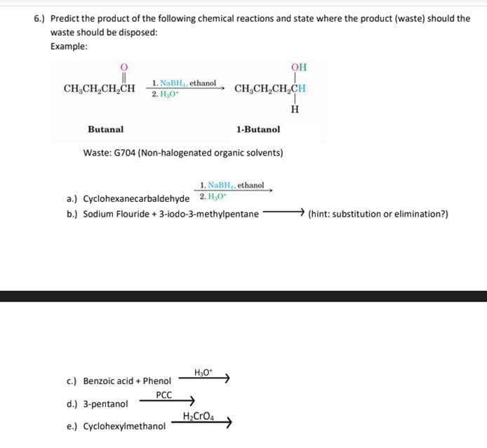 6.) Predict the product of the following chemical reactions and state where the product (waste) should the
waste should be disposed:
Example:
он
CH;CH,CH,CH
1. NaBH, ethanol
2. H,0
CH,CH,CH,CH
H
Butanal
1-Butanol
Waste: G704 (Non-halogenated organic solvents)
1. NABH,, ethanol
a.) Cyclohexanecarbaldehyde 2. H,0"
b.) Sodium Flouride + 3-iodo-3-methylpentane
(hint: substitution or elimination?)
H,O*
c.) Benzoic acid + Phenol
PCC
d.) 3-pentanol
H>CrO4
e.) Cyclohexylmethanol
