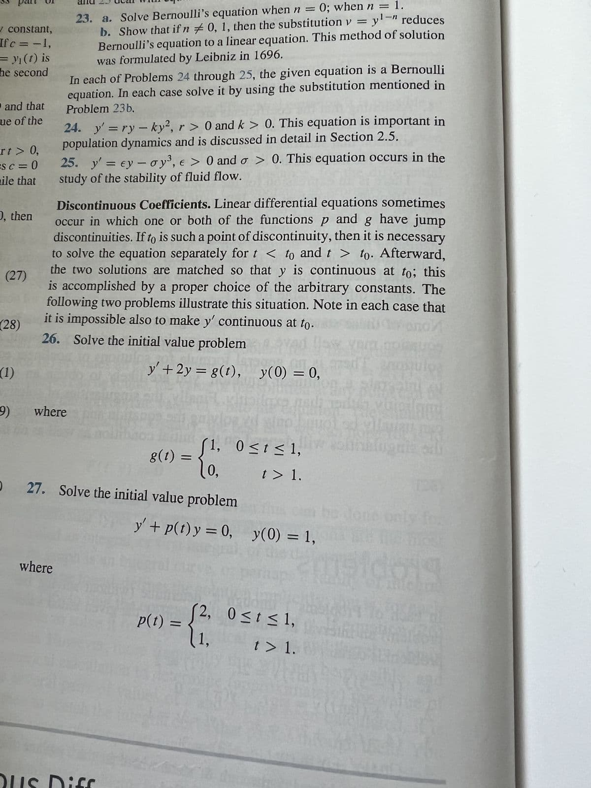 ✓ constant,
Ifc = -1,
₁ (t) is
he second
and that
ue of the
rt > 0,
Sc=0
ile that
O, then
(27)
(28)
(1)
9)
1-n
23. a. Solve Bernoulli's equation when n = 0; when n = 1.
b. Show that if n 0, 1, then the substitution y = y¹-" reduces
Bernoulli's equation to a linear equation. This method of solution
was formulated by Leibniz in 1696.
In each of Problems 24 through 25, the given equation is a Bernoulli
equation. In each case solve it by using the substitution mentioned in
Problem 23b.
24. y' = ry -ky², r> 0 and k > 0. This equation is important in
population dynamics and is discussed in detail in Section 2.5.
where
25. y' = ey- oy³, e > 0 and o> 0. This equation occurs in the
study of the stability of fluid flow.
Discontinuous Coefficients. Linear differential equations sometimes
occur in which one or both of the functions p and g have jump
discontinuities. If to is such a point of discontinuity, then it is necessary
to solve the equation separately for t < to and t > to. Afterward,
the two solutions are matched so that y is continuous at to; this
is accomplished by a proper choice of the arbitrary constants. The
following two problems illustrate this situation. Note in each case that
it is impossible also to make y' continuous at to.
26. Solve the initial value problem
where
y' + 2y = g(t), y(0) = 0,
Dus Diff
g(t) =
=
27. Solve the initial value problem
(1,
0≤t≤ 1,
t > 1.
y + p(t) y = 0, y(0) = 1,
p(t) =
>= {².
di
2, 0≤ t ≤ 1,
109
nomulos
VORHER
thblugnia odi
amaidon
t > 1.
42926