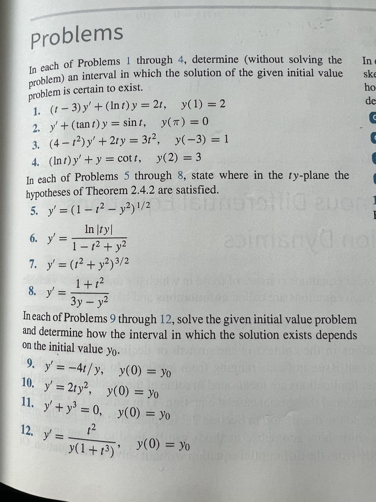 Problems
In each of Problems 1 through 4, determine (without solving the
problem) an interval in which the solution of the given initial value
problem is certain to exist.
1.
2.
3.
(t-3) y' + (Int) y = 2t, y(1) = 2
y' + (tant) y = sint,
y(T) = 0
(4-t²) y' + 2ty = 3t², y(-3) = 1
4. (Int) y' + y = cott, y(2) = 3
In each of Problems 5 through 8, state where in the ty-plane the
hypotheses of Theorem 2.4.2 are satisfied.
5. y' =(1-1² - y²) 1/2009
160091510 Buon!
6. y' =
7.
In |ty|
1-1² + y²
y' = (t² + y²) 3/2
1+1²
3y - y²
In each of Problems 9 through 12, solve the given initial value problem
and determine how the interval in which the solution exists depends
on the initial value yo.
8. y' =
9. y' = -4t/y,
10. y'= 2ty2,
11. y' +y³ = 0,
1²
044-
y(0) = yo
y(0) = yo
12. y' =
10 noy(1+1³)
y(0) = yo
In e
ske
ho
de
y(0) = yo
1
E
Va noi